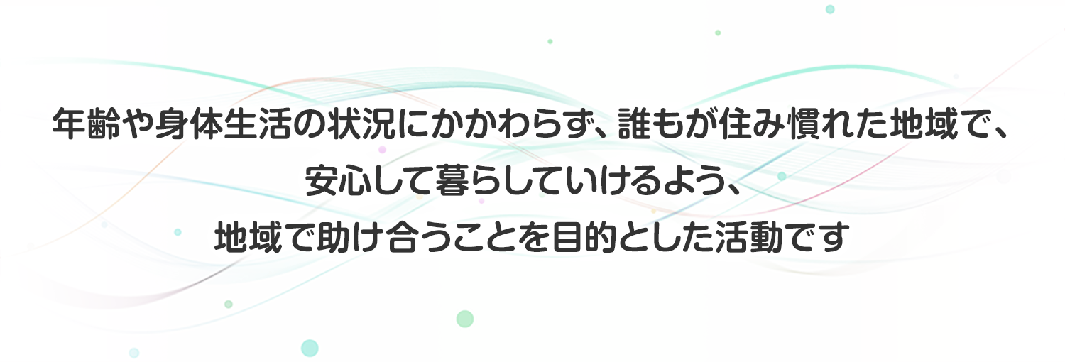 年齢や身体生活の状況にかかわらず、誰もが住み慣れた地域で、安心して暮らしていけるよう、地域で助け合うことを目的とした活動です